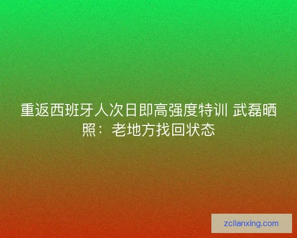 重返西班牙人次日即高强度特训 武磊晒照：老地方找回状态