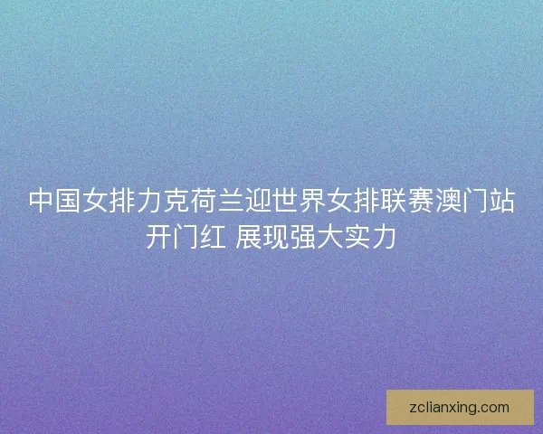 中国女排力克荷兰迎世界女排联赛澳门站开门红 展现强大实力