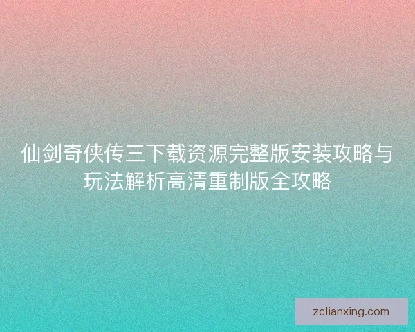 仙剑奇侠传三下载资源完整版安装攻略与玩法解析高清重制版全攻略
