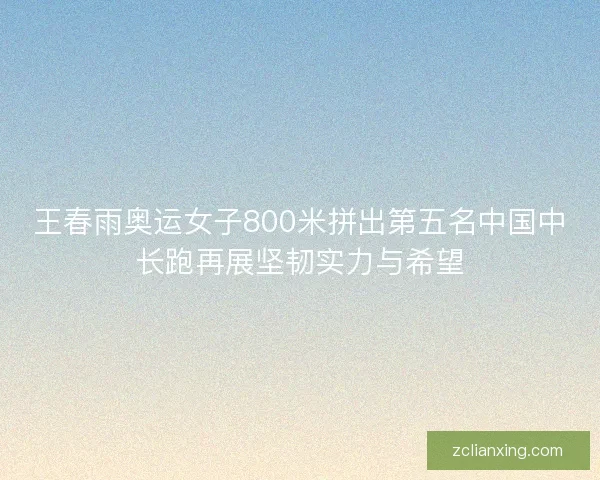 王春雨奥运女子800米拼出第五名中国中长跑再展坚韧实力与希望