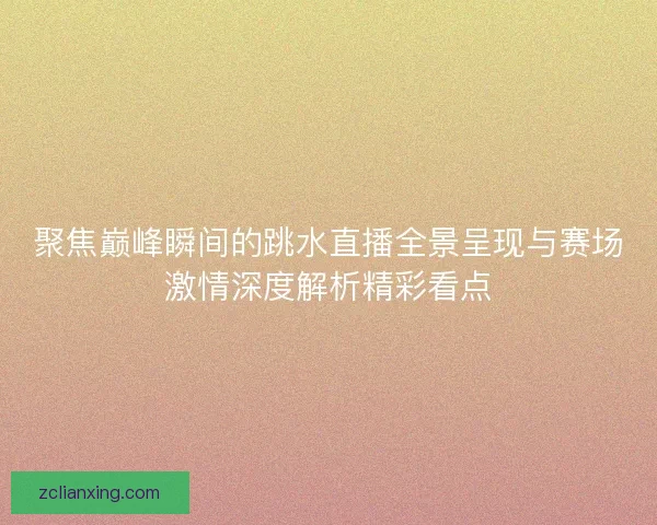 聚焦巅峰瞬间的跳水直播全景呈现与赛场激情深度解析精彩看点