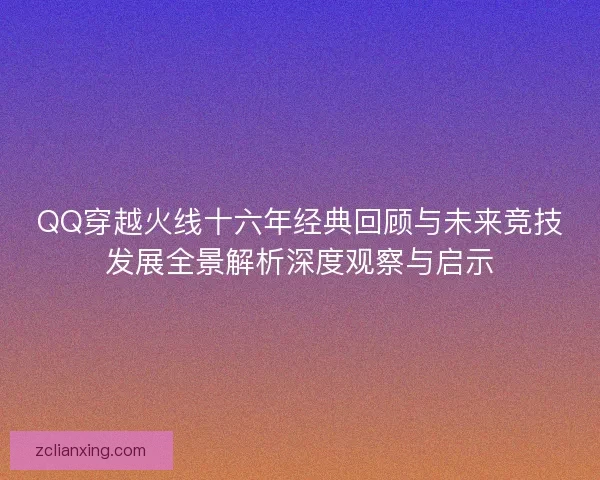 QQ穿越火线十六年经典回顾与未来竞技发展全景解析深度观察与启示