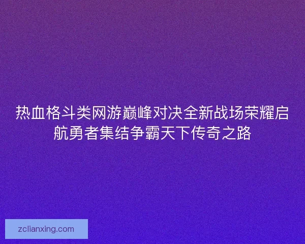 热血格斗类网游巅峰对决全新战场荣耀启航勇者集结争霸天下传奇之路