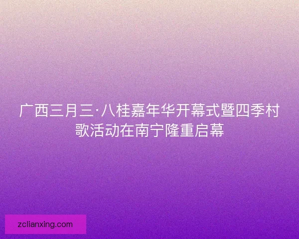 广西三月三·八桂嘉年华开幕式暨四季村歌活动在南宁隆重启幕