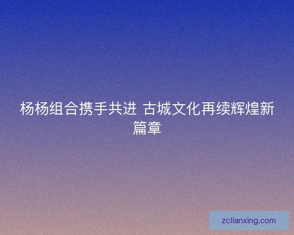 杨杨组合携手共进 古城文化再续辉煌新篇章