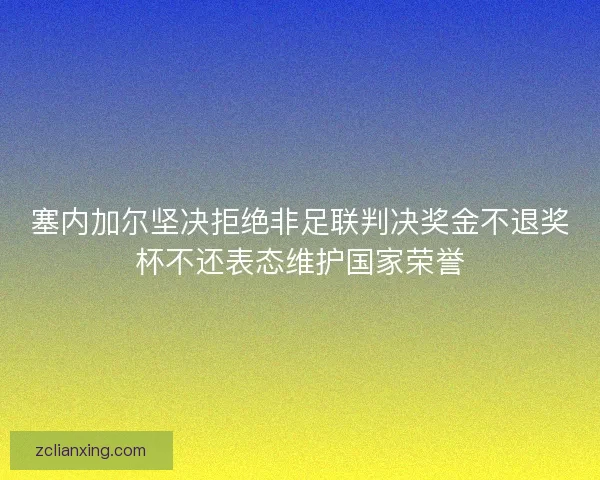 塞内加尔坚决拒绝非足联判决奖金不退奖杯不还表态维护国家荣誉
